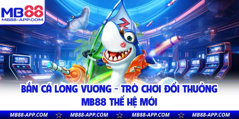 Bắn Cá Long Vương - Trò Chơi Đổi Thưởng MB88 Thế Hệ Mới 